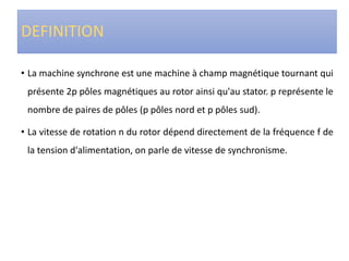 DEFINITION
• La machine synchrone est une machine à champ magnétique tournant qui
présente 2p pôles magnétiques au rotor ainsi qu'au stator. p représente le
nombre de paires de pôles (p pôles nord et p pôles sud).
• La vitesse de rotation n du rotor dépend directement de la fréquence f de
la tension d'alimentation, on parle de vitesse de synchronisme.
 