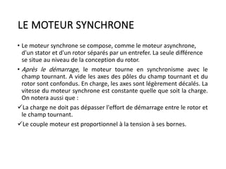 LE MOTEUR SYNCHRONE
• Le moteur synchrone se compose, comme le moteur asynchrone,
d'un stator et d'un rotor séparés par un entrefer. La seule différence
se situe au niveau de la conception du rotor.
• Après le démarrage, le moteur tourne en synchronisme avec le
champ tournant. A vide les axes des pôles du champ tournant et du
rotor sont confondus. En charge, les axes sont légèrement décalés. La
vitesse du moteur synchrone est constante quelle que soit la charge.
On notera aussi que :
La charge ne doit pas dépasser l'effort de démarrage entre le rotor et
le champ tournant.
Le couple moteur est proportionnel à la tension à ses bornes.
 