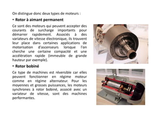 On distingue donc deux types de moteurs :
• Rotor à aimant permanent
Ce sont des moteurs qui peuvent accepter des
courants de surcharge importants pour
démarrer rapidement. Associés à des
variateurs de vitesse électronique, ils trouvent
leur place dans certaines applications de
motorisation d'ascenseurs lorsque l'on
cherche une certaine compacité et une
accélération rapide (immeuble de grande
hauteur par exemple).
• Rotor bobiné
Ce type de machines est réversible car elles
peuvent fonctionner en régime moteur
comme en régime alternateur. Pour les
moyennes et grosses puissances, les moteurs
synchrones à rotor bobiné, associé avec un
variateur de vitesse, sont des machines
performantes.
 