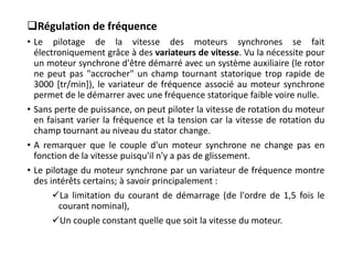Régulation de fréquence
• Le pilotage de la vitesse des moteurs synchrones se fait
électroniquement grâce à des variateurs de vitesse. Vu la nécessite pour
un moteur synchrone d'être démarré avec un système auxiliaire (le rotor
ne peut pas "accrocher" un champ tournant statorique trop rapide de
3000 [tr/min]), le variateur de fréquence associé au moteur synchrone
permet de le démarrer avec une fréquence statorique faible voire nulle.
• Sans perte de puissance, on peut piloter la vitesse de rotation du moteur
en faisant varier la fréquence et la tension car la vitesse de rotation du
champ tournant au niveau du stator change.
• A remarquer que le couple d'un moteur synchrone ne change pas en
fonction de la vitesse puisqu'il n'y a pas de glissement.
• Le pilotage du moteur synchrone par un variateur de fréquence montre
des intérêts certains; à savoir principalement :
La limitation du courant de démarrage (de l'ordre de 1,5 fois le
courant nominal),
Un couple constant quelle que soit la vitesse du moteur.
 