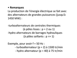 • Remarques
La production de l'énergie électrique se fait avec
des alternateurs de grandes puissances (jusqu’à
1450 MW) :
-turboalternateurs de centrales thermiques
(à pôles lisses : p = 2 ou 1)
-hydro alternateurs de barrages hydrauliques
(à pôles saillants : p >> 1)
Exemple, pour avoir f = 50 Hz :
- turboalternateur (p = 2) à 1500 tr/min
- hydro alternateur (p = 40) à 75 tr/min
 