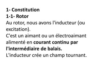 1- Constitution
1-1- Rotor
Au rotor, nous avons l'inducteur (ou
excitation).
C'est un aimant ou un électroaimant
alimenté en courant continu par
l'intermédiaire de balais.
L'inducteur crée un champ tournant.
 