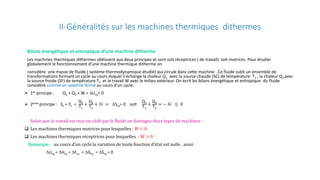 II-Généralités sur les machines thermiques dithermes
Bilans énergétique et entropique d’une machine ditherme
Les machines thermiques dithermes obéissent aux deux principes et sont soit réceptrices ( de travail) soit motrices. Pour étudier
globalement le fonctionnement d’une machine thermique ditherme on
considère une masse de fluide ( système thermodynamique étudié) qui circule dans cette machine . Ce fluide subit un ensemble de
transformations formant un cycle au cours duquel il échange la chaleur Q1 avec la source chaude (SC) de température T1 , la chaleur Q2 avec
la source froide (SF) de température T2 et le travail W avec le milieu extérieur. On écrit les bilans énergétique et entropique du fluide
considéré comme un système fermé au cours d’un cycle:
 1er principe : Q1 + Q2 + W = ∆Ucy= 0
 2eme principe : Se + 𝑆𝑆𝑖𝑖 =
Q1
T1
+
Q2
T2
+ 𝑆𝑆𝑆𝑆 = ∆Scy= 0 soit
Q1
T1
+
Q2
T2
= − 𝑆𝑆𝑆𝑆 ≤ 0
Selon que le travail est reçu ou cédé par le fluide on distingue deux types de machines :
 Les machines thermiques motrices pour lesquelles : W < 0
 Les machines thermiques réceptrices pour lesquelles : W > 0
Remarque : au cours d’un cycle la variation de toute fonction d’état est nulle , ainsi:
∆Ucy = ∆Hcy = ∆Fcy = ∆Gcy = ∆Scy = 0
 