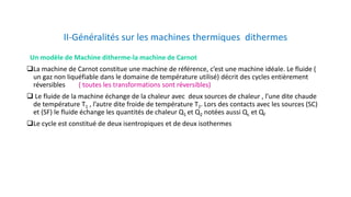 II-Généralités sur les machines thermiques dithermes
Un modèle de Machine ditherme-la machine de Carnot
La machine de Carnot constitue une machine de référence, c’est une machine idéale. Le fluide (
un gaz non liquéfiable dans le domaine de température utilisé) décrit des cycles entièrement
réversibles ( toutes les transformations sont réversibles)
 Le fluide de la machine échange de la chaleur avec deux sources de chaleur , l’une dite chaude
de température T1 , l’autre dite froide de température T2. Lors des contacts avec les sources (SC)
et (SF) le fluide échange les quantités de chaleur Q1 et Q2 notées aussi Qc et Qf
Le cycle est constitué de deux isentropiques et de deux isothermes
 