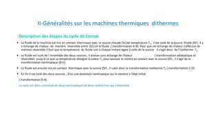 II-Généralités sur les machines thermiques dithermes
Description des étapes du cycle de Carnot
 Le fluide de la machine est mis en contact thermique avec la source chaude (SC)de température T1, il est isolé de la source froide (SF) . Il y
a échange de chaleur de manière réversible entre (SC) et le fluide ( transformation A-B). Pour que cet échange de chaleur s’effectue de
manière réversible il faut que la température du fluide soit à chaque instant égale à celle de la source il s’agit donc de l’isotherme T1.
 Le fluide est isolé de l ’ensemble des deux sources , il évolue sans échange de chaleur ( transformation adiabatique et
réversible) jusqu’à ce que sa température atteigne la valeur T2 pour pouvoir le mettre en contact avec la source (SF) , il s’agit de la
transformation isentropique (B-C).
 Le fluide est ensuite mis en contact thermique avec la source (SF) , il subit donc la transformation isotherme T2 ( transformation C-D)
 En fin il est isolé des deux sources , d’où une évolution isentropique qui le ramène à l’état initial
( transformation D-A)
Le cycle est donc constitué de deux isentropiques et deux isothermes qui s’alternent.
 