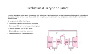 Réalisation d’un cycle de Carnot
Bien que le cycle de Carnot ne soit pas réalisable dans la pratique il peut être envisagé de l’exécuter dans un système fermé ( cylindre muni
d’un piston mobile) comme il peut être exécuté dans un système ouvert comportant deux compresseurs et deux turbines comme sur le
schéma suivant:
La compression se fait en deux étapes:
- Compression 3-4 dans un compresseur isotherme
- Compression 4-1 dans un compresseur isentropique
La détente se fait elle aussi en deux étapes :
- Détente 1-2 dans une turbine isotherme
- Détente 2-3 dans une turbine isentropique
 