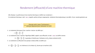 Rendement (efficacité) d’une machine thermique
Afin d’évaluer la performance d’une machine thermique on définit son rendement r .
Ce rendement thermique noté r ou η (appelé parfois de façon inappropriée rendement thermodynamique ) est défini d’une manière générale par
r =
𝐸𝐸𝐸𝐸𝐸𝐸𝐸𝐸𝐸𝐸𝐸𝐸𝐸𝐸 𝑢𝑢𝑢𝑢𝑢𝑢𝑢𝑢𝑢𝑢 ( 𝑝𝑝𝑝𝑝𝑝𝑝𝑝𝑝 𝑙𝑙′𝑢𝑢𝑢𝑢𝑢𝑢𝑢𝑢𝑢𝑢𝑢𝑢𝑢𝑢𝑢𝑢𝑢𝑢𝑢𝑢𝑢𝑢)
𝐸𝐸𝐸𝐸𝐸𝐸𝐸𝐸𝐸𝐸𝐸𝐸𝐸𝐸 𝑑𝑑𝑑𝑑𝑑𝑑𝑑𝑑𝑑𝑑𝑑𝑑𝑑𝑑 𝑝𝑝𝑝𝑝𝑝𝑝𝑝𝑝 𝑎𝑎𝑎𝑎𝑎𝑎𝑎𝑎𝑎𝑎𝑎𝑎𝑎𝑎𝑎𝑎𝑎𝑎 𝑙𝑙𝑙𝑙 𝑐𝑐𝑐𝑐𝑐𝑐𝑐𝑐𝑐𝑐
 Le rendement thermique d’une machine motrice est défini par :
r =
𝑊𝑊
𝑄𝑄1
= -
𝑊𝑊
𝑄𝑄1
= -
𝑊𝑊
𝑄𝑄𝑐𝑐
 Le rendement d’une machine frigorifique (MAF) appelé aussi efficacité et noté ε ou e est défini comme :
ε =
𝑄𝑄2
𝑊𝑊
=
𝑄𝑄2
𝑊𝑊
=
𝑄𝑄𝑓𝑓
𝑊𝑊
la grandeur d’intérêt pour l’utilisateur est Q1, chaleur extraite de (SF)
 Le rendement ou efficacité d’une pompe à chaleur( PAC) est défini par :
ε =
𝑄𝑄1
𝑊𝑊
= -
𝑄𝑄1
𝑊𝑊
= -
𝑄𝑄𝑐𝑐
𝑊𝑊
on s’intéresse ici à la chaleur Q1 fournie par la machine à (SC)
 