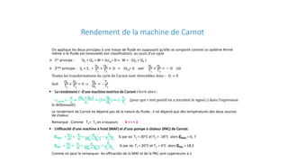 Rendement de la machine de Carnot
On applique les deux principes à une masse de fluide en supposant qu’elle se comporte comme un système fermé
même si le fluide est renouvelé( voir classification) au cours d’un cycle
 1er principe : Q1 + Q2 + W = ∆Ucy= 0⇒ W = - (Q1 + Q2 )
 2eme principe : Se + 𝑆𝑆𝑖𝑖 =
Q1
T1
+
Q2
T2
+ 𝑆𝑆𝑆𝑆 = ∆Scy= 0 soit
Q1
T1
+
Q2
T2
= − 𝑆𝑆𝑆𝑆 ≤0
Toutes les transformations du cycle de Carnot sont réversibles donc ∶ 𝑆𝑆𝑆𝑆 = 0
Soit
Q1
T1
+
Q2
T2
= 0 ⇒
Q2
Q1
= -
T2
T1
 Le rendement r d’une machine motrice de Carnot s’écrit alors :
rCarnot = -
𝑾𝑾
𝑸𝑸𝟏𝟏
=
(Q1 + Q2 )
𝑸𝑸𝟏𝟏
= (1+
Q2
Q1
) = 1-
T2
T1
(pour que r soit positif on a introduit le signe(-) dans l’expression
le définissant)
Le rendement de Carnot ne dépend pas de la nature du fluide , il ne dépend que des températures des deux sources
de chaleur
Remarque : Comme T2< T1 on a toujours 0 < r < 1
 L’efficacité d’une machine à froid (MAF) et d’une pompe à chaleur (PAC) de Carnot:
εMAF =
𝑸𝑸𝟐𝟐
𝑾𝑾
=
𝑸𝑸𝟐𝟐
𝑾𝑾
=
−𝑸𝑸𝟐𝟐
(Q1 + Q2 )
=
T2
T1−T2
Si par ex: T1 = 20°C et T2 = -18°C alors εMAF = 6, 7
εPAC =
𝑸𝑸𝟏𝟏
𝑾𝑾
=
𝑸𝑸𝟏𝟏
𝑾𝑾
=
𝑸𝑸𝟏𝟏
(Q1 + Q2 )
=
T1
T1−T2
Si par ex: T1 = 20°C et T2 = 4°C alors εPAC = 18,3
Comme on peut le remarquer les efficacités de la MAF et de la PAC sont supérieures à 1
 