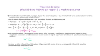 Théorème de Carnot
Efficacité d’une machine par rapport à la machine de Carnot
 Une machine thermique même idéale ne peut pas disposer d’un rendement supérieur à celui d’une machine de Carnot fonctionnant entre les mêmes
températures des sources chaude et froide. En effet :
Pour une machine thermique ditherme réelle ( donc qui comporte forcément des irréversibilités) on a
 1er principe : Q1 + Q2 + W = ∆Ucy= 0 ⇒ W = - (Q1 + Q2 )
 2eme principe : Se + 𝑆𝑆𝑖𝑖 =
Q1
T1
+
Q2
T2
+ 𝑆𝑆𝑆𝑆 = ∆Scy= 0 soit
Q1
T1
+
Q2
T2
= − 𝑆𝑆𝑆𝑆 ≤ 0
Donc
Q1
T1
≤ −
Q2
T2
⇒
T2
T1
≤ -
Q2
Q1
(T2 > 0 et Q1 > 0) d’où ⇒ -
T2
T1
≥
Q2
Q1
et
r = -
𝑾𝑾
𝑸𝑸𝟏𝟏
= 1+
Q2
Q1
≤ 1-
T2
T1
= rCarnot
 On utilise généralement l’efficacité d’une machine motrice réelle par rapport à la machine de Carnot pour rendre compte des pertes
énergétiques occasionnées par le fonctionnement de cette machine ; il s’agit du rapport entre le rendement de la machine à celui de la machine
de Carnot :
εeff =
𝒓𝒓
𝒓𝒓𝑪𝑪𝑪𝑪𝑪𝑪𝑪𝑪𝑪𝑪𝑪𝑪
De même on définit l’efficacité d’une MAF ou d’une PAC par rapport à la machine de Carnot par le rapport de l’efficacité de la machine
considérée à celle de la machine de Carnot
εeff =
ε
ε𝑪𝑪𝑪𝑪𝑪𝑪𝑪𝑪𝑪𝑪𝑪𝑪
 