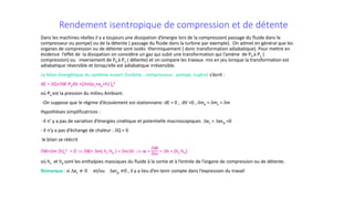 Rendement isentropique de compression et de détente
Dans les machines réelles il y a toujours une dissipation d’énergie lors de la compression( passage du fluide dans le
compresseur ou pompe) ou de la détente ( passage du fluide dans la turbine par exemple). On admet en général que les
organes de compression ou de détente sont isolés thermiquement ( donc transformation adiabatique). Pour mettre en
évidence l’effet de la dissipation on considère un gaz qui subit une transformation qui l’amène de P0 à P1 (
compression) ou inversement de P0 à P1 ( détente) et on compare les travaux mis en jeu lorsque la transformation est
adiabatique réversible et lorsqu’elle est adiabatique irréversible.
Le bilan énergétique du système ouvert (turbine , compresseur , pompe, tuyère) s’écrit :
dE = δQ+δW-PadV +[δm(ec+ep+h) ]s
e
où Pa est la pression du milieu Ambiant.
-On suppose que le régime d’écoulement est stationnaire: dE = 0 , dV =0 , δme = δms = δm
Hypothèses simplificatrices :
-Il n’ y a pas de variation d’énergies cinétique et potentielle macroscopiques ∆ec = ∆ecp =0
- Il n’y a pas d’échange de chaleur : δQ = 0
le bilan se réécrit
δW+δm [h]s
e = 0 ⇒ δW= δm( hs-he ) = δm∆h ⇒ w =
δW
δm
= ∆h = (hs-he)
où hs et he sont les enthalpies massiques du fluide à la sortie et à l’entrée de l’organe de compression ou de détente.
Remarque : si ∆ec ≠ 0 et/ou ∆ecp ≠0 , il y a lieu d’en tenir compte dans l’expression du travail
 