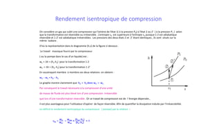 Rendement isentropique de compression
On considère un gaz qui subit une compression qui l’amène de l’état 1( à la pression P0) à l’état 2 ou 2’ ( à la pression P1 ) selon
que la transformation est réversible ou irréversible . L’entropie s2’ est supérieure à l’entropie s2 puisque 1-2 est adiabatique
réversible et 1-2’ est adiabatique irréversibles. Les pressions des deux états 2 et 2’ étant identiques , ils sont situés sur la
même isobare .
D’où la représentation dans le diagramme (h,s) de la figure ci-dessous .
Le travail massique fourni par le compresseur
( ou la pompe dans le cas d’un liquide) est :
wC = ∆h = (h2-h1) pour la transformation 1-2
wC’ = ∆h = (h2’-h1) pour la transformation 1-2’
En soustrayant membre à membre ces deux relations on obtient :
wC’ - wC = h2’ - h2
Le graphe montre clairement que h2’ > h2 donc wC’ > wC
Par conséquent le travail nécessaire à la compression d’une unité
de masse de fluide est plus élevé lors d’une compression irréversible
que lors d’une transformation réversible . Or ce travail de compression est de l ’énergie dépensée ,
il est plus avantageux pour l’utilisateur d’opérer de façon réversible. Afin de quantifier la dissipation induite par l’irréversibilité.
on définit le rendement isentropique du compresseur ( pompe) par la relation :
ηis =
wC
wC’
=
wrev
wirr
=
(h2is−h1)
(h2−h1)
< 1
 