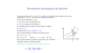 Rendement isentropique de détente
le gaz subit une détente de P1 à P0 (P0 < P1) . La détente est représentée dans le diagramme (h, s) par la
transformation 1-2 ou 1-2’ selon qu’elle est réversible ou irréversible .
Comme pour le compresseur, on aura
wT = ∆h = (h2-h1) pour la transformation 1-2
wT’ = ∆h = (h2’-h1) pour la transformation 1-2’
En soustrayant membre à membre ces deux relations on obtient :
wT’ - wT = h2’ – h2
Le graphe montre que h2’ > h2 donc wT’ > wT
Mais le travail de détente est négatif et le travail fourni sera
Wf,T’ = | wT’ |= - wT’ et
Wf,T = | wT |= - wT comme - wT’ < - wT alors Wf,T’ < Wf,T
Donc le travail récupéré par l’utilisateur est plus faible pour une détente
Irréversible que pour une détente réversible.
On définit alors le rendement isentropique d’une détente par
ηis,T =
wf,T′
wf,T
=
wirev
wrev
= (h2−h1)
(h2is−h1)
< 1
 