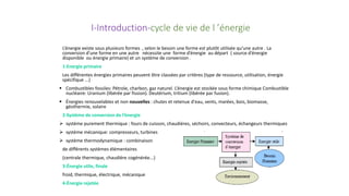 I-Introduction-cycle de vie de l ’énergie
L’énergie existe sous plusieurs formes , selon le besoin une forme est plutôt utilisée qu’une autre . La
conversion d’une forme en une autre nécessite une forme d’énergie au départ ( source d’énergie
disponible ou énergie primaire) et un système de conversion .
1-Energie primaire
Les différentes énergies primaires peuvent être classées par critères (type de ressource, utilisation, énergie
spécifique ...)
 Combustibles fossiles: Pétrole, charbon, gaz naturel. L’énergie est stockée sous forme chimique Combustible
nucléaire: Uranium (libérée par fission). Deutérium, tritium (libérée par fusion).
 Énergies renouvelables et non nouvelles : chutes et retenue d'eau, vents, marées, bois, biomasse,
géothermie, solaire
2-Système de conversion de l’énergie
 système purement thermique : fours de cuisson, chaudières, séchoirs, convecteurs, échangeurs thermiques
 système mécanique: compresseurs, turbines
 système thermodynamique : combinaison
de différents systèmes élémentaires
(centrale thermique, chaudière cogénérée...)
3-Énergie utile, finale
froid, thermique, électrique, mécanique
4-Énergie rejetée
 