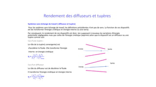 Rendement des diffuseurs et tuyères
Systèmes sans échange de travail ( diffuseur et tuyère)
Pour les systèmes sans échange de travail, les définitions précédentes n’ont pas de sens. La fonction de ces dispositifs
est de transformer l’énergie cinétique en énergie interne ou vice-versa.
Par conséquent, le rendement de ces dispositifs est donc (en supposant à nouveau les variations d’énergie
potentielle négligeables mais pas celles de l’énergie cinétique )exprimé selon que le dispositif est un diffuseur ou une
tuyère comme suit:
Cas d’une tuyère :
Le rôle de la tuyère( convergente) est
d’accélérer le fluide. Elle transforme l’énergie
interne en énergie cinétique
η =
𝑪𝑪𝒔𝒔
𝟐𝟐− 𝑪𝑪𝒆𝒆
𝟐𝟐
𝑪𝑪𝒔𝒔
𝟐𝟐 − 𝑪𝑪𝒆𝒆
𝟐𝟐
𝒊𝒊𝒊𝒊𝒊𝒊𝒊𝒊𝒊
Cas d’un diffuseur
Le rôle du diffuseur est de décélérer le fluide
Il transforme l’énergie cinétique en énergie interne
η =
𝑪𝑪𝒔𝒔
𝟐𝟐− 𝑪𝑪𝒆𝒆
𝟐𝟐
𝒊𝒊𝒊𝒊𝒊𝒊𝒊𝒊𝒊
(𝑪𝑪𝒔𝒔
𝟐𝟐 − 𝑪𝑪𝒆𝒆
𝟐𝟐 )
Entrée Sortie
Entrée
Sortie
 
