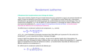 Rendement isotherme
2-Rendement des transformations avec échange de chaleur
Nous avons montré ( chapitre III) que le travail nécessaire pour comprimer un gaz à une pression donnée est
réduit si le gaz est refroidi au cours de la compression — c’est d’ailleurs la raison d’être des « intercoolers -
refroidisseurs» qui équipent de nombreux groupes de suralimentation de moteurs volumétriques. Pour ces
compressions réfrigérées, il y a lieu de définir un autre rendement. Si l’échange de chaleur s’effectue avec
une source de température T0, supposée égale à la température d’entrée du fluide , la transformation
réversible de référence est la compression isotherme.
On définit donc le rendement isotherme de compression , ηT , comme:
ηT =
𝑾𝑾𝑻𝑻
𝑾𝑾
=
𝒉𝒉𝒔𝒔𝒔𝒔−𝒉𝒉𝒉𝒉 −𝑻𝑻𝟎𝟎( 𝑺𝑺𝑺𝑺𝑺𝑺−𝒔𝒔𝒔𝒔)
𝒉𝒉𝒔𝒔−𝒉𝒉𝒉𝒉 −𝒒𝒒
où hsT et ssT sont l’enthalpie et l’entropie massiques dans l’état défini par la pression Ps ( de sortie) et la
température T0 ,q est la quantité de chaleur massique échangée.
Lorsqu’il s’agit d’une détente dans une turbine , les gaz sont en général rejetés dans l’atmosphère. On
considère alors que l’échange de chaleur s‘effectue avec une source de chaleur de température T0 , supposée
égale à la température de sortie du fluide de la turbine . La transformation réversible de référence est la
détente isotherme à la température T0.
On définit alors le rendement isotherme de détente par :
ηT =
𝑾𝑾
𝑾𝑾𝑻𝑻
=
𝒉𝒉𝒆𝒆−𝒉𝒉𝒉𝒉 + 𝒒𝒒
𝒉𝒉𝒆𝒆−𝒉𝒉𝒉𝒉𝒉𝒉 +𝑻𝑻𝟎𝟎( 𝒔𝒔𝒔𝒔𝒔𝒔−𝒔𝒔𝒔𝒔)
 