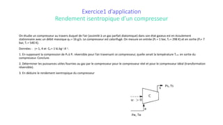 Exercice1 d’application
Rendement isentropique d’un compresseur
On étudie un compresseur au travers duquel de l’air (assimilé à un gaz parfait diatomique) dans son état gazeux est en écoulement
stationnaire avec un débit massique qm = 16 g/s. Le compresseur est calorifugé. On mesure en entrée (Pe = 1 bar, Te = 298 K) et en sortie (Ps= 7
bar, Ts = 540 K).
Données : γ= 1, 4 et Cp = 1 kJ.kg-1.K−1.
1. En supposant la compression de Pe à Ps réversible pour l’air traversant ce compresseur, quelle serait la température Ts,id en sortie du
compresseur. Conclure.
2. Déterminer les puissances utiles fournies au gaz par le compresseur pour le compresseur réel et pour le compresseur idéal (transformation
réversible).
3. En déduire le rendement isentropique du compresseur
 