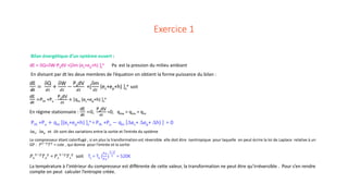 Exercice 1
Bilan énergétique d’un système ouvert :
dE = δQ+δW-PadV +[δm (ec+ep+h) ]s
e Pa est la pression du milieu ambiant
En divisant par dt les deux membres de l’équation on obtient la forme puissance du bilan :
dE
𝒅𝒅𝒅𝒅
=
δQ
𝑑𝑑𝑑𝑑
+
δW
𝑑𝑑𝑑𝑑
−
PadV
𝑑𝑑𝑑𝑑
+[
δm
𝑑𝑑𝑑𝑑
(ec+ep+h) ]s
e soit
dE
𝒅𝒅𝒅𝒅
=Pth +Pu -
PadV
𝑑𝑑𝑑𝑑
+ [qm (ec+ep+h) ]s
e
En régime stationnaire :
dE
𝒅𝒅𝒅𝒅
=0,
PadV
𝑑𝑑𝑑𝑑
=0, qme = qms = qm
Pth +Pu + qm [(ec+ep+h) ]s
e = Pth +Pu − qm [∆ec+ ∆ep+ ∆h) ] = 0
∆ec, ∆ep et ∆h sont des variations entre la sortie et l’entrée du système
Le compresseur étant calorifugé , si en plus la transformation est réversible elle doit être isentropique pour laquelle on peut écrire la loi de Laplace relative à un
GP : 𝑃𝑃1−𝛾𝛾
𝑇𝑇𝛾𝛾
= cste , qui donne pour l’entrée et la sortie
𝑃𝑃𝑒𝑒
1−𝛾𝛾
𝑇𝑇𝑒𝑒
𝛾𝛾
= 𝑃𝑃𝑠𝑠
1−𝛾𝛾
𝑇𝑇𝑠𝑠
𝛾𝛾
soit Ts = Te (
𝑃𝑃𝑃𝑃
𝑃𝑃𝑃𝑃
)
1−𝛾𝛾
𝛾𝛾 = 520K
La température à l’intérieur du compresseur est différente de cette valeur, la transformation ne peut être qu’irréversible . Pour s’en rendre
compte on peut calculer l’entropie créée.
 