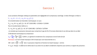Exercice 1
2) Les variations d’énergie cinétique et potentielle sont négligeable et le compresseur calorifugé , le bilan d’énergie se réduit à :
Pu − qm ∆h = 0 ⇒ Pu = qm ∆h = qm cp(Ts-Te)
Si la transformation est réversible ( isentropique) on aura
Pu,id = qm ∆h = qm cp(Ts-Te) = 16. 10-3.1(520-298) = 3,552kJ/s= 5,552kW
Pour la transformation réelle on a
Pu = qm ∆h = qm cp(Ts-Te) = 16. 10-3.1(540-298) = 3,872kJ/s= 5,872kW
on constate que la puissance nécessaire pour comprimer le gaz de Pe à Ps est plus élevé dans le cas réel que dans le cas idéal
3) Rendement isentropique du compresseur
ηis =
wrev
wirr
=
Pu,id
Pu
=
5,552
5,872
= 0,945<1, en général le rendement d’un compresseur est de l’ordre de 0,8
Remarque: si w est le travail massique et W le travail pour une masse donnée on a
δW = wδm ⇒
δW
𝑑𝑑𝑑𝑑
= 𝑤𝑤
δm
𝑑𝑑𝑑𝑑
donc la puissance s’exprime en fonction du travail massique comme:
P = qmw .Puisque le débit est le même dans le cas réel et le cas idéal le rendement s’exprime aussi comme un rapport de puissances .
 