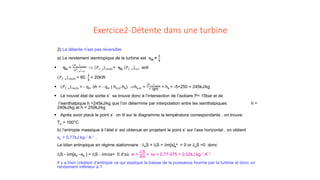 Exercice2-Détente dans une turbine
2) La détente n’est pas réversible
a) Le rendement isentropique de la turbine est ηis =
𝟏𝟏
𝟑𝟑
 ηis =
𝑃𝑃𝑓𝑓,𝑢𝑢 𝑟𝑟𝑟𝑟𝑟𝑟𝑟𝑟𝑟𝑟𝑟
𝑃𝑃𝑓𝑓,𝑢𝑢 𝑟𝑟𝑟𝑟𝑟𝑟
⇒ 𝑃𝑃𝑓𝑓, 𝑢𝑢 𝑟𝑟𝑟𝑟𝑟𝑟𝑟𝑟𝑟𝑟𝑟= ηis 𝑃𝑃𝑓𝑓, 𝑢𝑢 𝑟𝑟𝑟𝑟𝑟𝑟 soit
𝑃𝑃𝑓𝑓, 𝑢𝑢 𝑟𝑟𝑟𝑟𝑟𝑟𝑟𝑟𝑟𝑟𝑟 = 60.
𝟏𝟏
𝟑𝟑
= 20kW
 𝑃𝑃𝑓𝑓, 𝑢𝑢 𝑟𝑟𝑟𝑟𝑟𝑟𝑟𝑟𝑟𝑟𝑟 = - qm ∆h = - qm ( hs,irr-he) ⇒hs,irr =
𝑃𝑃𝑓𝑓,𝑢𝑢 𝑟𝑟𝑟𝑟𝑟𝑟𝑟𝑟𝑟𝑟𝑟
− qm
+ he = -5+250 = 245kJ/kg
 Le nouvel état de sortie s’ se trouve donc à l’intersection de l’isobare P= 15bar et de
l’isenthalpique h =245kJ/kg que l’on détermine par interpolation entre les isenthalpiques h =
240kJ/kg et h = 250kJ/kg
 Après avoir placé le point s’ on lit sur le diagramme la température correspondante , on trouve
Ts’ = 100°C
b) l’entropie massique à l’état s’ est obtenue en projetant le point s’ sur l’axe horizontal , on obtient
ss’ = 0,77kJ.kg-1.K-1 .
Le bilan entropique en régime stationnaire : δeS + δiS + δm[s]s
e = 0 or δeS =0 donc
δiS - δm[ss’ –se ] = δiS - δm∆s= 0 d’où si =
δiS
δm
= ∆s = 0,77-075 = 0,02kJ.kg-1.K-1
Il y a bien création d’entropie ce qui explique la baisse de la puissance fournie par la turbine et donc un
rendement inférieur à 1
 