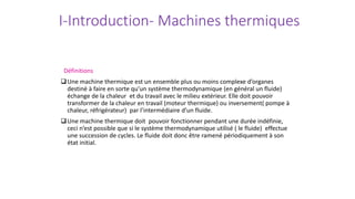 I-Introduction- Machines thermiques
Définitions
Une machine thermique est un ensemble plus ou moins complexe d’organes
destiné à faire en sorte qu’un système thermodynamique (en général un fluide)
échange de la chaleur et du travail avec le milieu extérieur. Elle doit pouvoir
transformer de la chaleur en travail (moteur thermique) ou inversement( pompe à
chaleur, réfrigérateur) par l’intermédiaire d’un fluide.
Une machine thermique doit pouvoir fonctionner pendant une durée indéfinie,
ceci n’est possible que si le système thermodynamique utilisé ( le fluide) effectue
une succession de cycles. Le fluide doit donc être ramené périodiquement à son
état initial.
 