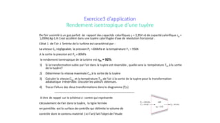 Exercice3 d’application
Rendement isentropique d’une tuyère
De l’air assimilé à un gaz parfait de rapport des capacités calorifiques γ = 1,354 et de capacité calorifique cp =
1,099kJ.kg-1.K-1 est accéléré dans une tuyère calorifugée d’axe de révolution horizontal .
L’état 1 de l’air à l’entrée de la turbine est caractérisé par :
La vitesse C1 négligeable, la pression P1 =200kPa et la température T1 = 950K
A la sortie la pression est P2 = 80kPa
le rendement isentropique de la turbine est ηis = 92%
1) Si la transformation subie par l’air dans la tuyère est réversible , quelle sera la température T2s à la sortie
de la tuyère?
2) Déterminer la vitesse maximale C2s à la sortie de la tuyère
3) Calculer la vitesse C2a et la température T2a de l’air à la sortie de la tuyère pour la transformation
adiabatique irréversible. Discuter les valeurs obtenues.
4) Tracer l’allure des deux transformations dans le diagramme (T,s)
----------------------------------------------------------------------------------
A titre de rappel sur le schéma ci- contre qui représente
L’écoulement de l’air dans la tuyère, la ligne fermée
en pointillés est la surface de contrôle qui délimite le volume de
contrôle dont le contenu matériel ( ici l’air) fait l’objet de l’étude
 