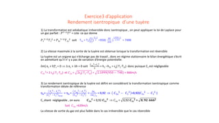 Exercice3 d’application
Rendement isentropique d’une tuyère
1) La transformation est adiabatique irréversible donc isentropique , on peut appliquer la loi de Laplace pour
un gaz parfait : 𝑃𝑃1−𝛾𝛾
𝑇𝑇𝛾𝛾
= cste ce qui donne
𝑃𝑃1
1−𝛾𝛾
𝑇𝑇1
𝛾𝛾
= 𝑃𝑃2𝑠𝑠
1−𝛾𝛾
𝑇𝑇2𝑠𝑠
𝛾𝛾
soit T2s = T1(
𝑃𝑃2
𝑃𝑃1
)
𝛾𝛾−1
𝛾𝛾 =950(
80
200
)
1,354−1
1,354 = 748K
2) La vitesse maximale à la sortie de la tuyère est obtenue lorsque la transformation est réversible
La tuyère est un organe qui n’échange pas de travail , donc en régime stationnaire le bilan énergétique s’écrit
en admettant qu’il n’ y a pas de variation d’énergie potentielle:
δm[ ec + h]e
s = 0 ⇒ ∆ ec + ∆h = 0 soit
𝐶𝐶2𝑠𝑠
2−𝐶𝐶1
2
2
= h1 –h2s = cp( T1-T2s) donc puisque C1 est négligeable
𝐶𝐶2𝑠𝑠
2
= 2 cp( T1-T2s) et 𝐶𝐶2𝑠𝑠 = 2cp( T1−T2s) = 2.1099(950 − 748) = 666m/s
3) Le rendement isentropique de la tuyère est défini en considérant la transformation isentropique comme
transformation idéale de référence
ηis=
𝑪𝑪𝒔𝒔
𝟐𝟐− 𝑪𝑪𝒆𝒆
𝟐𝟐
𝑪𝑪𝒔𝒔
𝟐𝟐 − 𝑪𝑪𝒆𝒆
𝟐𝟐
𝒊𝒊𝒊𝒊𝒊𝒊𝒊𝒊𝒊
= ηis =
𝑪𝑪𝟐𝟐𝟐𝟐
𝟐𝟐− 𝑪𝑪𝟏𝟏
𝟐𝟐
𝑪𝑪𝟐𝟐𝒔𝒔
𝟐𝟐 − 𝑪𝑪𝟏𝟏
𝟐𝟐 =
∆𝒆𝒆𝒄𝒄
∆𝒆𝒆𝒄𝒄 𝒊𝒊𝒊𝒊
= 0,92 ⇒ 𝑪𝑪𝟐𝟐𝟐𝟐
𝟐𝟐
− 𝑪𝑪𝟏𝟏
𝟐𝟐
=0,92(𝑪𝑪𝟐𝟐𝟐𝟐
𝟐𝟐
− 𝑪𝑪𝟏𝟏
𝟐𝟐
)
C1 étant négligeable , on aura 𝑪𝑪𝟐𝟐𝟐𝟐
𝟐𝟐
= 0,92 𝑪𝑪𝟐𝟐𝟐𝟐
𝟐𝟐
⇒ 𝐶𝐶2𝑎𝑎 = 0,92 𝑪𝑪𝟐𝟐𝟐𝟐
𝟐𝟐 = 𝟎𝟎, 𝟗𝟗𝟗𝟗. 𝟔𝟔𝟔𝟔𝟔𝟔𝟐𝟐
Soit 𝐶𝐶2𝑎𝑎 =639m/s
La vitesse de sortie du gaz est plus faible dans le cas irréversible que le cas réversible
 