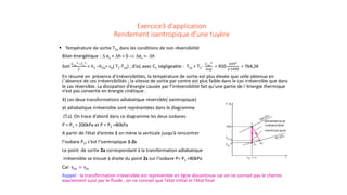 Exercice3 d’application
Rendement isentropique d’une tuyère
 Température de sortie T2a dans les conditions de non réversibilité
Bilan énergétique : ∆ ec + ∆h = 0 ⇒ ∆ec =- ∆h
Soit
𝐶𝐶2𝑎𝑎
2−𝐶𝐶1
2
2
= h1 –h2a= cp( T1-T2a) , d’où avec C1 négligeable : T2a = T1-
𝐶𝐶2𝑎𝑎
2
2𝑐𝑐𝑐𝑐
= 950-
6392
2.1099
= 764,2K
En résumé en présence d’irréversibilités, la température de sortie est plus élevée que celle obtenue en
l ’absence de ces irréversibilités ; la vitesse de sortie par contre est plus faible dans le cas irréversible que dans
le cas réversible. La dissipation d’énergie causée par l’irréversibilité fait qu’une partie de l ’énergie thermique
n’est pas convertie en énergie cinétique .
4) Les deux transformations adiabatique réversible( isentropique)
et adiabatique irréversible sont représentées dans le diagramme
(T,s). On trace d’abord dans ce diagramme les deux isobares
P = P1 = 200kPa et P = P2 =80kPa
A partir de l’état d’entrée 1 on mène la verticale jusqu’à rencontrer
l’isobare P2; c’est l’isentropique 1-2s
Le point de sortie 2a correspondant à la transformation adiabatique
irréversible se trouve à droite du point 2s sur l’isobare P= P2 =80kPa
Car s2a > s2s
Rappel : la transformation irréversible est représentée en ligne discontinue car on ne connait pas le chemin
exactement suivi par le fluide , on ne connait que l’état initial et l’état final
 