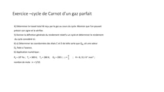 Exercice –cycle de Carnot d’un gaz parfait
4) Déterminer le travail total W reçu par le gaz au cours du cycle. Montrer que l'on pouvait
prévoir son signe et le vérifier.
5) Donner la définition générale du rendement relatif a un cycle et déterminer le rendement
du cycle considéré ici.
6) a) Déterminer les coordonnées des états C et D de telle sorte que QBC ait une valeur
Q1 fixée a l'avance.
b) Application numérique :
PA = 105 Pa ; T1 = 300 K; T2 = 280 K; Q1 = 200 J ; γ =
5
3
; R = 8, 31 J K-1.mol-1 ;
nombre de mole : n = 1/10.
 