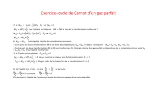 Exercice–cycle de Carnot d’un gaz parfait
2) a) WAB = ∆ABU =
3
2
nR(TB - TA) car QAB = 0
WBC =- nRTB ln
𝑉𝑉𝐶𝐶
𝑉𝑉𝐵𝐵
qui s’obtient en intégrant δW = -PdV le long de la transformation isotherme T1
WCD = ∆CDU =
3
2
nR(TD- TC)=
3
2
nR(TA - TB) car QCD = 0
WDA = - nRTA ln
𝑉𝑉𝐴𝐴
𝑉𝑉𝐷𝐷
b) WAB = -WCD Cette égalité résulte des considérations suivantes:
- D'une part, les deux transformations AB et CD étant des adiabatiques, QAB = QCD = 0 et par conséquent WAB = UB - UA, WCD = UD - UC.
- D'autre part, les deux transformations BC et DA sont isothermes. Or, l‘énergie interne d'un gaz parfait ne dépend que de la température et par suite UB
= UC, UD = UA. D'ou l'égalité mentionnée.
3) a) D'après ce qui précède, QAB = QCD = 0
QBC = - WBC = nRTB ln
𝑉𝑉𝐶𝐶
𝑉𝑉𝐵𝐵
> 0 Le gaz reçoit de la chaleur lors de la transformation B → 𝐶𝐶
QDA =- WDA = -nRTA ln
𝑉𝑉𝐴𝐴
𝑉𝑉𝐷𝐷
< 0 le gaz cède de la chaleur lors de la transformation D → 𝐴𝐴
b) De l'égalité VAVC = VBVD on tire
VA
VD
=
VB
VC
et par suite
QBC
𝑇𝑇B
+
QDA
𝑇𝑇A
= 0 ou encore
QBC
𝑇𝑇1
+
QDA
𝑇𝑇2
= 0
On retrouve ici l'égalité de Clausius qui résulte du bilan entropique de ce cycle réversible.
 