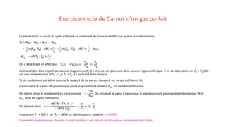 Exercice–cycle de Carnot d’un gaz parfait
Le travail total au cours du cycle s’obtient en sommant les travaux relatifs aux quatre transformations
W = WAB + WBC + WCD + WDA
=
3
2
nR(TB - TA) - nRTB ln
𝑉𝑉𝐶𝐶
𝑉𝑉𝐵𝐵
+
3
2
nR(TA – TB) - nRTA ln
𝑉𝑉𝐴𝐴
𝑉𝑉𝐷𝐷
d’où
Wcy = nR(TB - TA) ln
𝑉𝑉𝐷𝐷
𝑉𝑉𝐴𝐴
On a déjà établi en effet que VAVC = VBVD⇒
VD
VA
=
VC
VB
Ce travail doit être négatif car dans le diagramme (P; V ) le cycle est parcouru dans le sens trigonométrique. Il en est bien ainsi car VD > VA (DA
est une compression) et TA = T2 < TB = T1. Le cycle est donc moteur.
5) Un rendement est défini comme le rapport de ce qui est récupéré sur ce qui est fourni. Ici,
on récupère le travail 𝑊𝑊𝑊𝑊𝑊𝑊 alors que seule la quantité de chaleur QBC est réellement fournie.
On définit donc le rendement du cycle comme r = -
W
QBC
. On introduit le signe (-) pour que la grandeur r soit positive étant donné que W et
QBC sont de signes contraires.
On obtient donc r = -
nR(TB − TA) ln 𝑉𝑉𝐷𝐷
𝑉𝑉𝐴𝐴
− nRTB ln𝑉𝑉𝐶𝐶
𝑉𝑉𝐵𝐵
= 1-
TA
TB
= 1-
T2
T1
En prenant T1 = 300 K et T2 = 280 K on obtient pour r la valeur: r = 0,067
Comme les températures choisies ici sont proches il est naturel de trouver un rendement très faible.
 