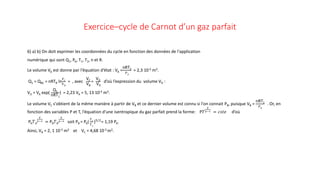 Exercice–cycle de Carnot d’un gaz parfait
6) a) b) On doit exprimer les coordonnées du cycle en fonction des données de l'application
numérique qui sont Q1, PA, T1, T2, n et R.
Le volume VA est donne par l‘équation d‘état : VA =
nRT2
𝑃𝑃𝐴𝐴
= 2,3 10-3 m3.
Q1 = QBC = nRTB ln
𝑉𝑉𝐶𝐶
𝑉𝑉𝐵𝐵
= , avec
VC
VB
=
VD
VA
d’où l’expression du volume VD :
VD = VA exp(
Q1
nRT1
) = 2,23 VA = 5, 13 10-3 m3.
Le volume VC s'obtient de la même manière à partir de VB et ce dernier volume est connu si l'on connait PB, puisque VB =
nRT1
𝑃𝑃𝐵𝐵
. Or, en
fonction des variables P et T, l‘équation d'une isentropique du gaz parfait prend la forme: P𝑇𝑇
𝛾𝛾
𝛾𝛾−1 = 𝑐𝑐𝑐𝑐𝑐𝑐𝑐𝑐 d’où
PA𝑇𝑇𝐴𝐴
𝛾𝛾
𝛾𝛾−1 = PB𝑇𝑇𝐵𝐵
𝛾𝛾
𝛾𝛾−1 soit PB = PA(
𝑇𝑇1
𝑇𝑇2
)5/2
= 1,19 PA.
Ainsi, VB = 2, 1 10-3 m3 et VC = 4,68 10-3 m3.
 