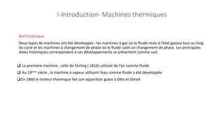 I-Introduction- Machines thermiques
Bref historique
Deux types de machines ont été développés : les machines à gaz où le fluide reste à l’état gazeux tout au long
du cycle et les machines à changement de phase où le fluide subit un changement de phase. Les principales
dates historiques correspondant à ces développements se présentent comme suit:
 La première machine , celle de Stirling ( 1816) utilisait de l’air comme fluide
 Au 19ème siècle , la machine à vapeur utilisant l’eau comme fluide a été développée
En 1860 le moteur thermique fait son apparition grace à Otto et Diesel
 