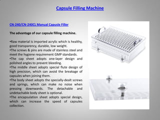 Capsule Filling Machine
CN-240/CN-240CL Manual Capusle Filler
The advantage of our capsule filling machine.
•Raw material is imported acrylic which is healthy,
good transparency, durable, low weight.
•The screws & pins are made of stainless steel and
meet the hygiene requirement GMP standards.
•The cap sheet adopts one-layer design and
polished angles to prevent bleeding.
•The middle sheet adopts special flute design of
high precision, which can avoid the breakage of
capsules when joining them.
•The body sheet adopts the specially-dealt screws
and springs, which can make no noise when
pressing downwards. The detachable and
undetachable body sheet is optional.
•The encapsulation sheet adopts special design,
which can increase the speed of capsules
collection.
 