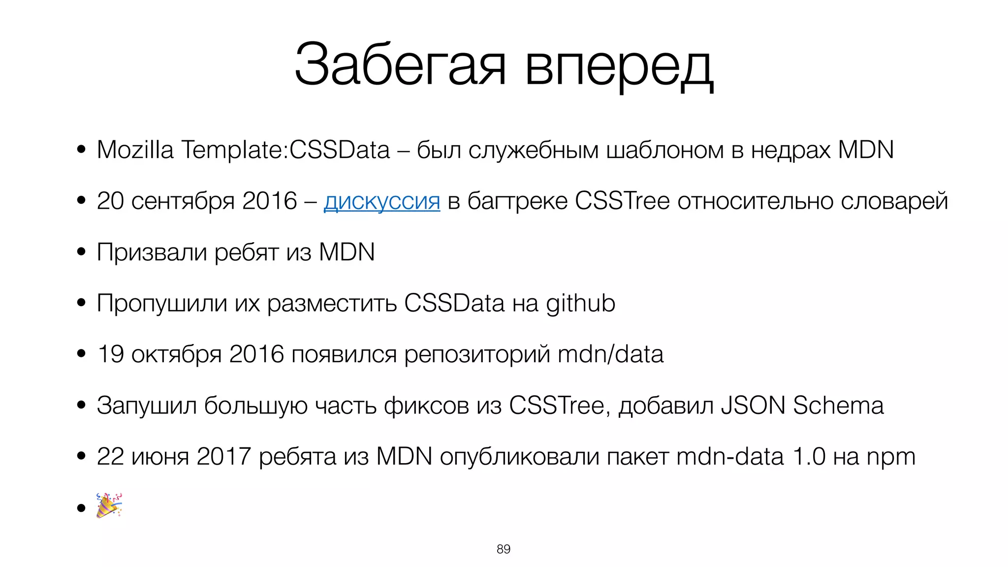 Забегая вперед
• Mozilla Template:CSSData – был служебным шаблоном в недрах MDN
• 20 сентября 2016 – дискуссия в багтреке CSSTree относительно словарей
• Призвали ребят из MDN
• Пропушили их разместить CSSData на github
• 19 октября 2016 появился репозиторий mdn/data
• Запушил большую часть фиксов из CSSTree, добавил JSON Schema
• 22 июня 2017 ребята из MDN опубликовали пакет mdn-data 1.0 на npm
• 🎉
89
 