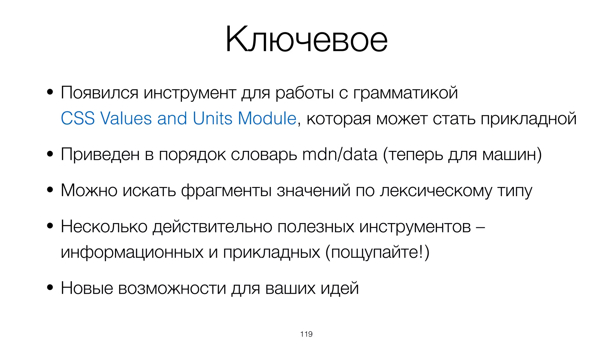 Ключевое
• Появился инструмент для работы с грамматикой  
CSS Values and Units Module, которая может стать прикладной
• Приведен в порядок словарь mdn/data (теперь для машин)
• Можно искать фрагменты значений по лексическому типу
• Несколько действительно полезных инструментов –
информационных и прикладных (пощупайте!)
• Новые возможности для ваших идей
119
 