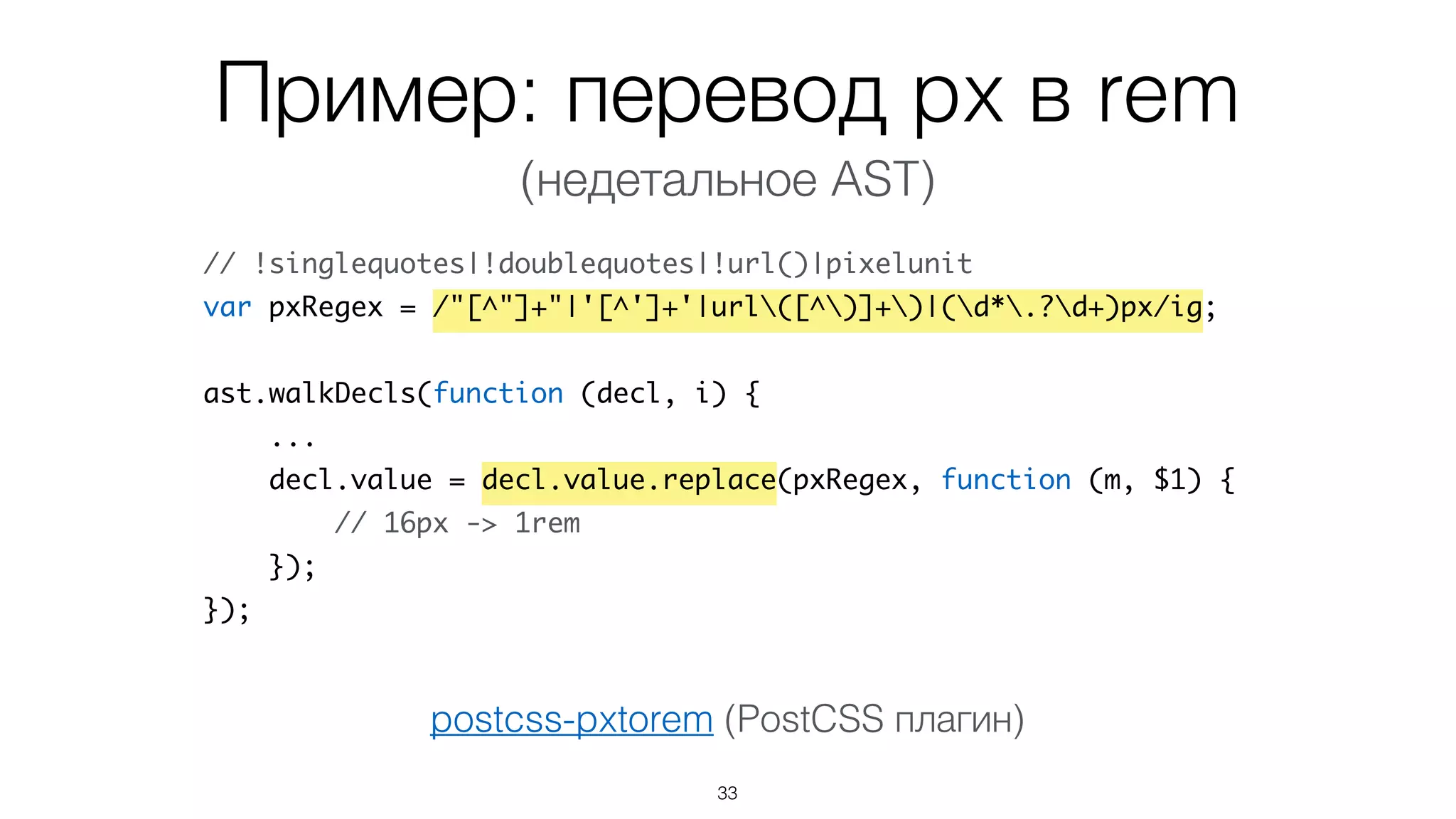 Пример: перевод px в rem
33
// !singlequotes|!doublequotes|!url()|pixelunit
var pxRegex = /"[^"]+"|'[^']+'|url([^)]+)|(d*.?d+)px/ig;
ast.walkDecls(function (decl, i) {
...
decl.value = decl.value.replace(pxRegex, function (m, $1) {
// 16px -> 1rem
});
});
postcss-pxtorem (PostCSS плагин)
(недетальное AST)
 