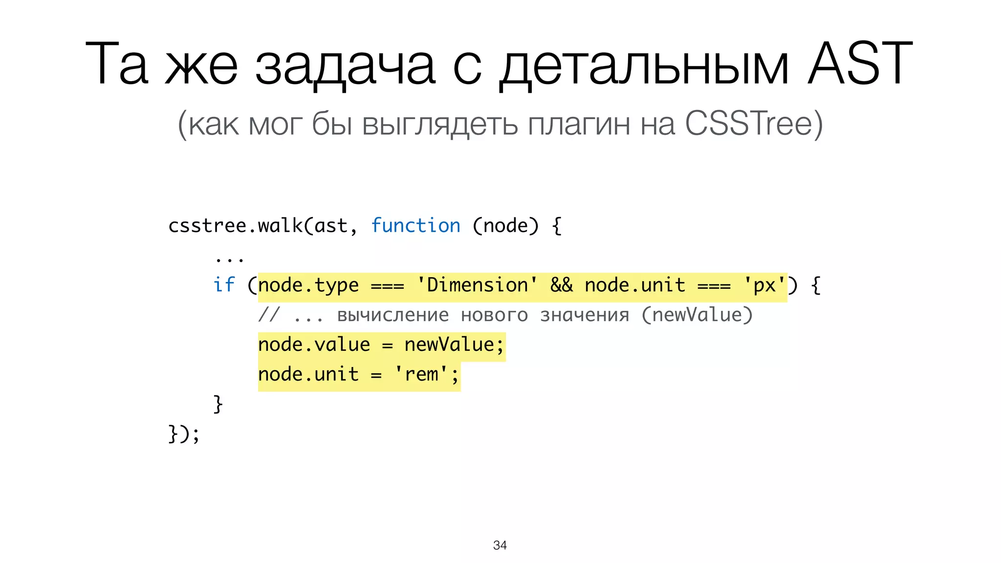 Та же задача с детальным AST
34
csstree.walk(ast, function (node) {
...
if (node.type === 'Dimension' && node.unit === 'px') {
// ... вычисление нового значения (newValue)
node.value = newValue;
node.unit = 'rem';
}
});
(как мог бы выглядеть плагин на CSSTree)
 
