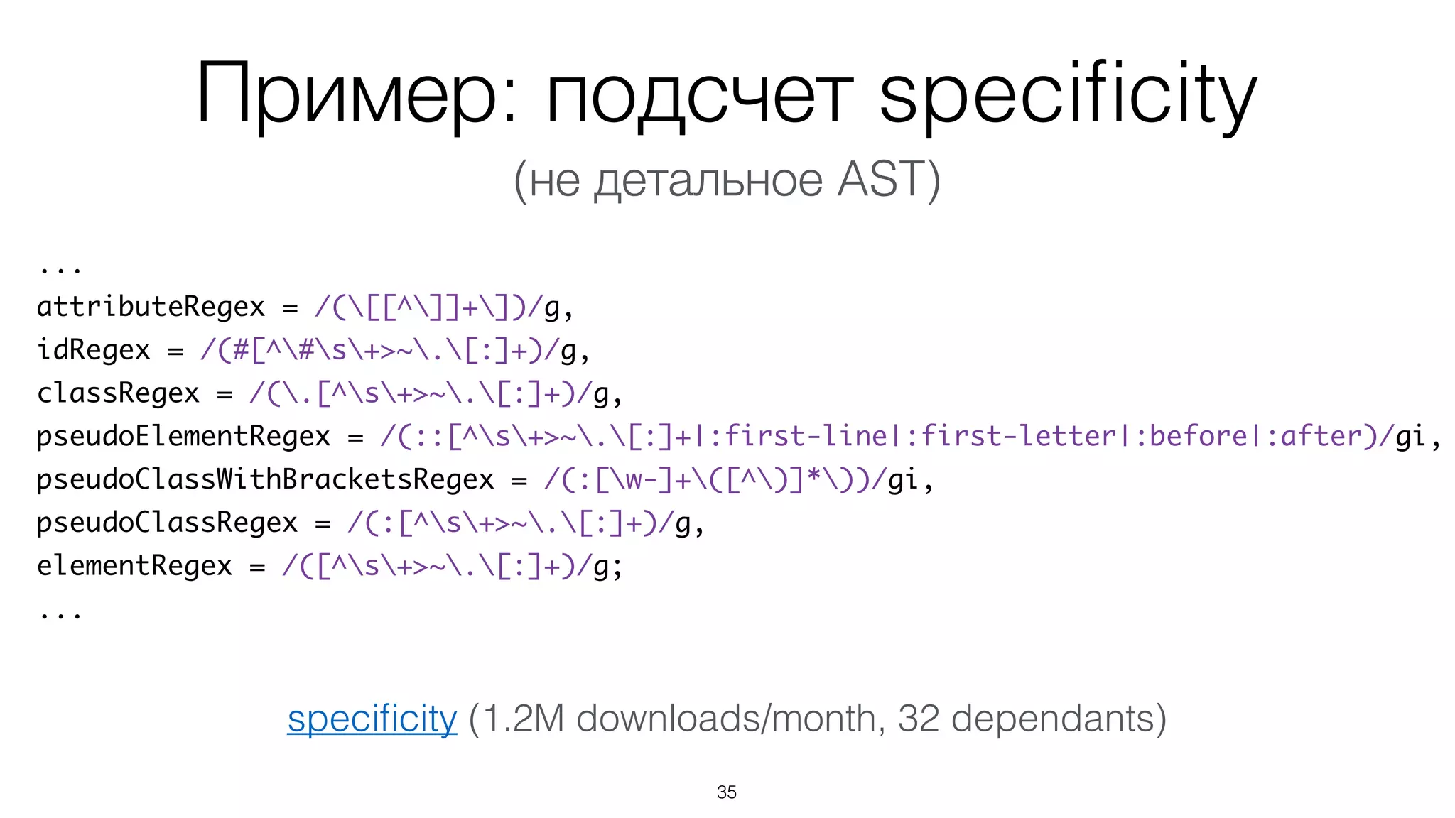 Пример: подсчет speciﬁcity
35
...
attributeRegex = /([[^]]+])/g,
idRegex = /(#[^#s+>~.[:]+)/g,
classRegex = /(.[^s+>~.[:]+)/g,
pseudoElementRegex = /(::[^s+>~.[:]+|:first-line|:first-letter|:before|:after)/gi,
pseudoClassWithBracketsRegex = /(:[w-]+([^)]*))/gi,
pseudoClassRegex = /(:[^s+>~.[:]+)/g,
elementRegex = /([^s+>~.[:]+)/g;
...
speciﬁcity (1.2M downloads/month, 32 dependants)
(не детальное AST)
 