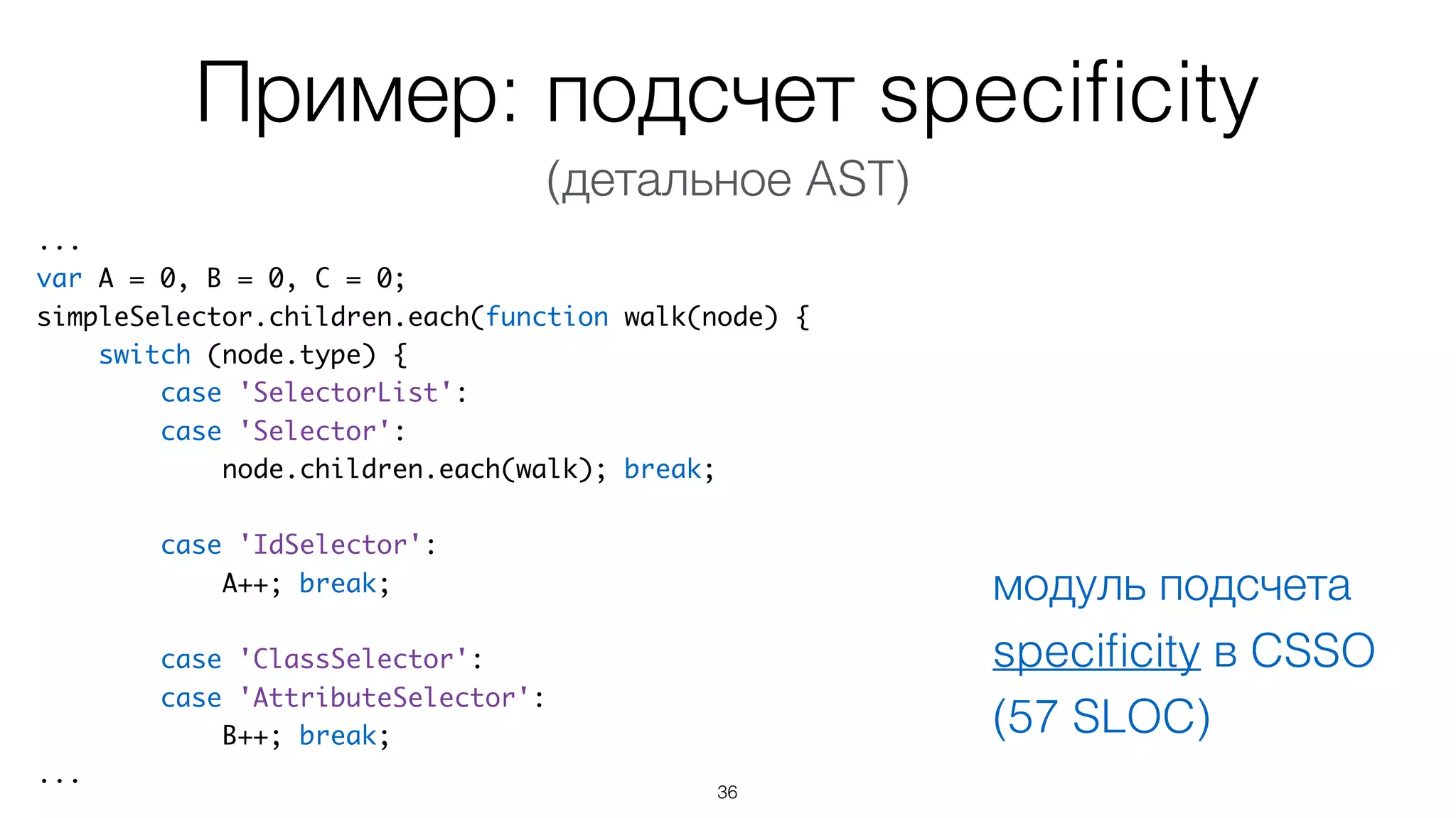Пример: подсчет speciﬁcity
36
...
var A = 0, B = 0, C = 0;
simpleSelector.children.each(function walk(node) {
switch (node.type) {
case 'SelectorList':
case 'Selector':
node.children.each(walk); break;
case 'IdSelector':
A++; break;
case 'ClassSelector':
case 'AttributeSelector':
B++; break;
...
модуль подсчета
speciﬁcity в CSSO
(57 SLOC)
(детальное AST)
 