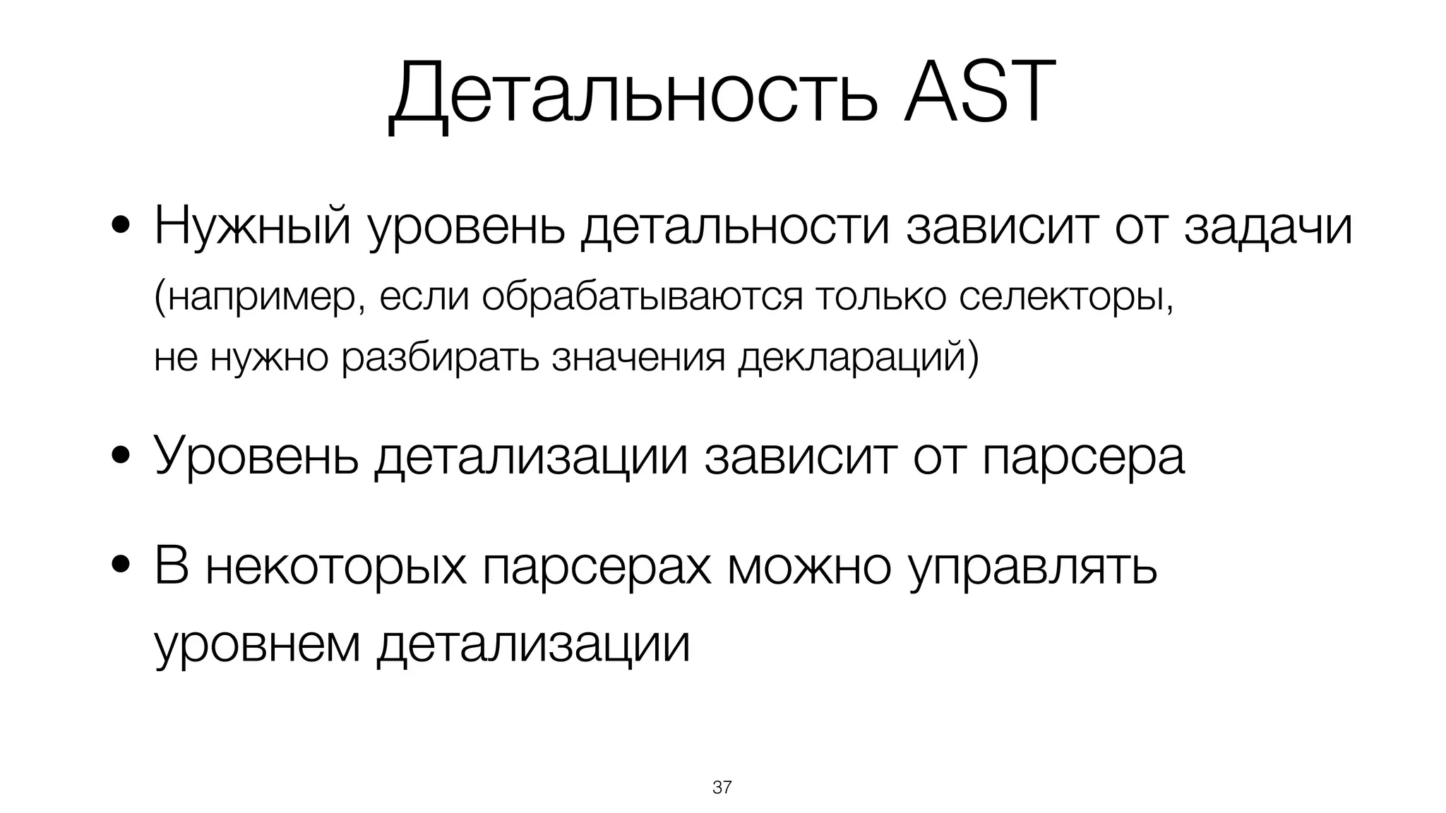 Детальность AST
• Нужный уровень детальности зависит от задачи  
(например, если обрабатываются только селекторы,  
не нужно разбирать значения деклараций)
• Уровень детализации зависит от парсера
• В некоторых парсерах можно управлять
уровнем детализации
37
 