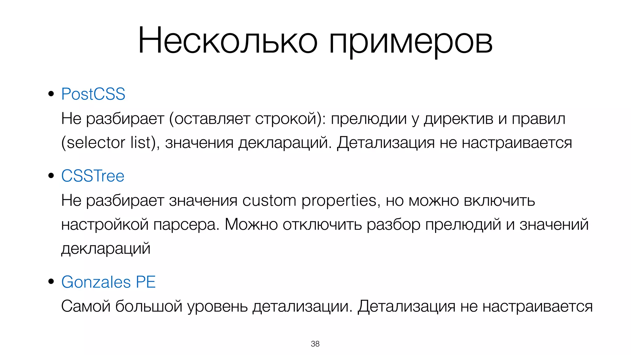 Несколько примеров
• PostCSS 
Не разбирает (оставляет строкой): прелюдии у директив и правил
(selector list), значения деклараций. Детализация не настраивается
• CSSTree 
Не разбирает значения custom properties, но можно включить
настройкой парсера. Можно отключить разбор прелюдий и значений
деклараций
• Gonzales PE 
Самой большой уровень детализации. Детализация не настраивается
38
 