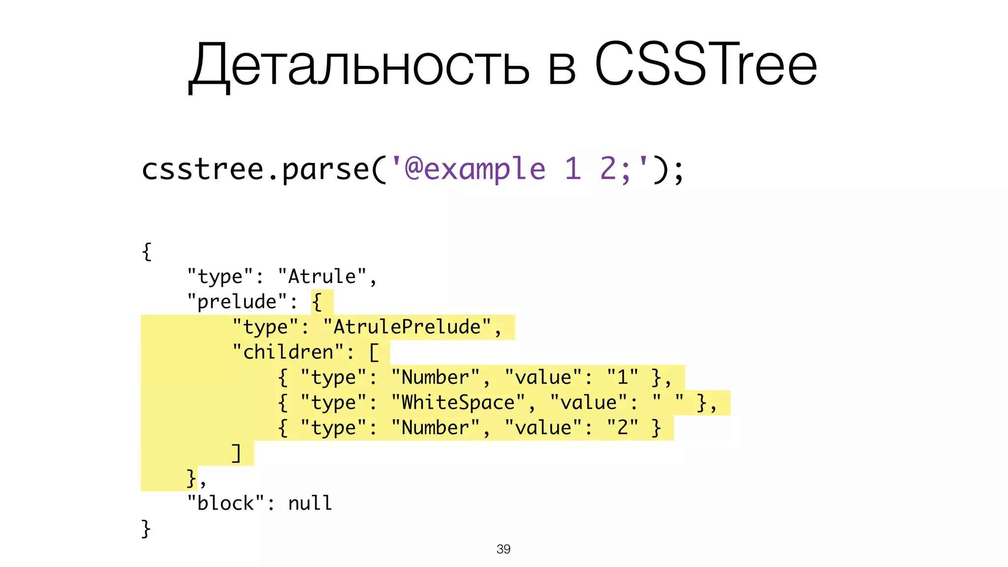 Детальность в CSSTree
39
csstree.parse('@example 1 2;');
{
"type": "Atrule",
"prelude": {
"type": "AtrulePrelude",
"children": [
{ "type": "Number", "value": "1" },
{ "type": "WhiteSpace", "value": " " },
{ "type": "Number", "value": "2" }
]
},
"block": null
}
 