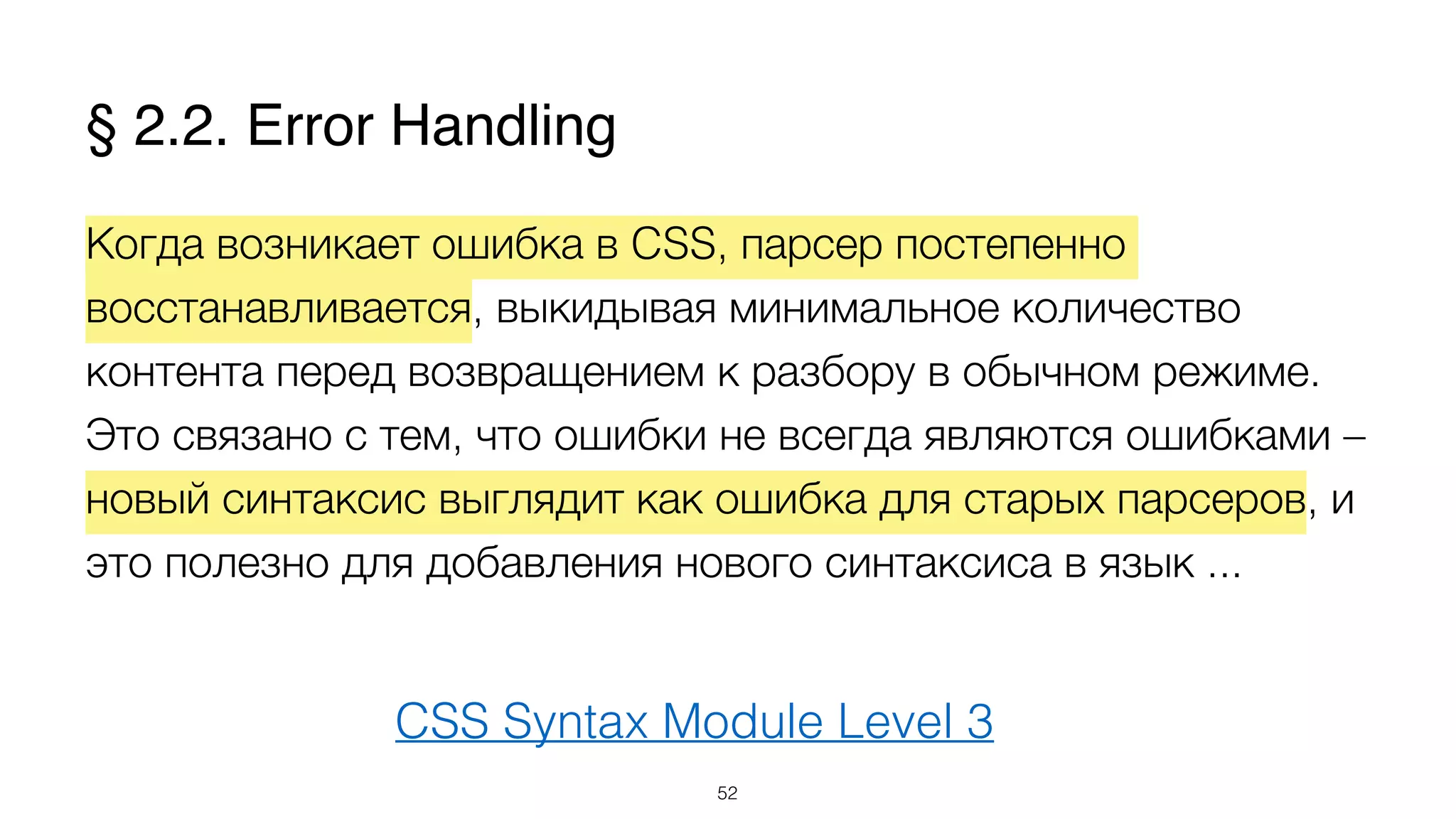 CSS Syntax Module Level 3
Когда возникает ошибка в CSS, парсер постепенно
восстанавливается, выкидывая минимальное количество
контента перед возвращением к разбору в обычном режиме.
Это связано с тем, что ошибки не всегда являются ошибками –
новый синтаксис выглядит как ошибка для старых парсеров, и
это полезно для добавления нового синтаксиса в язык ...
52
§ 2.2. Error Handling
 