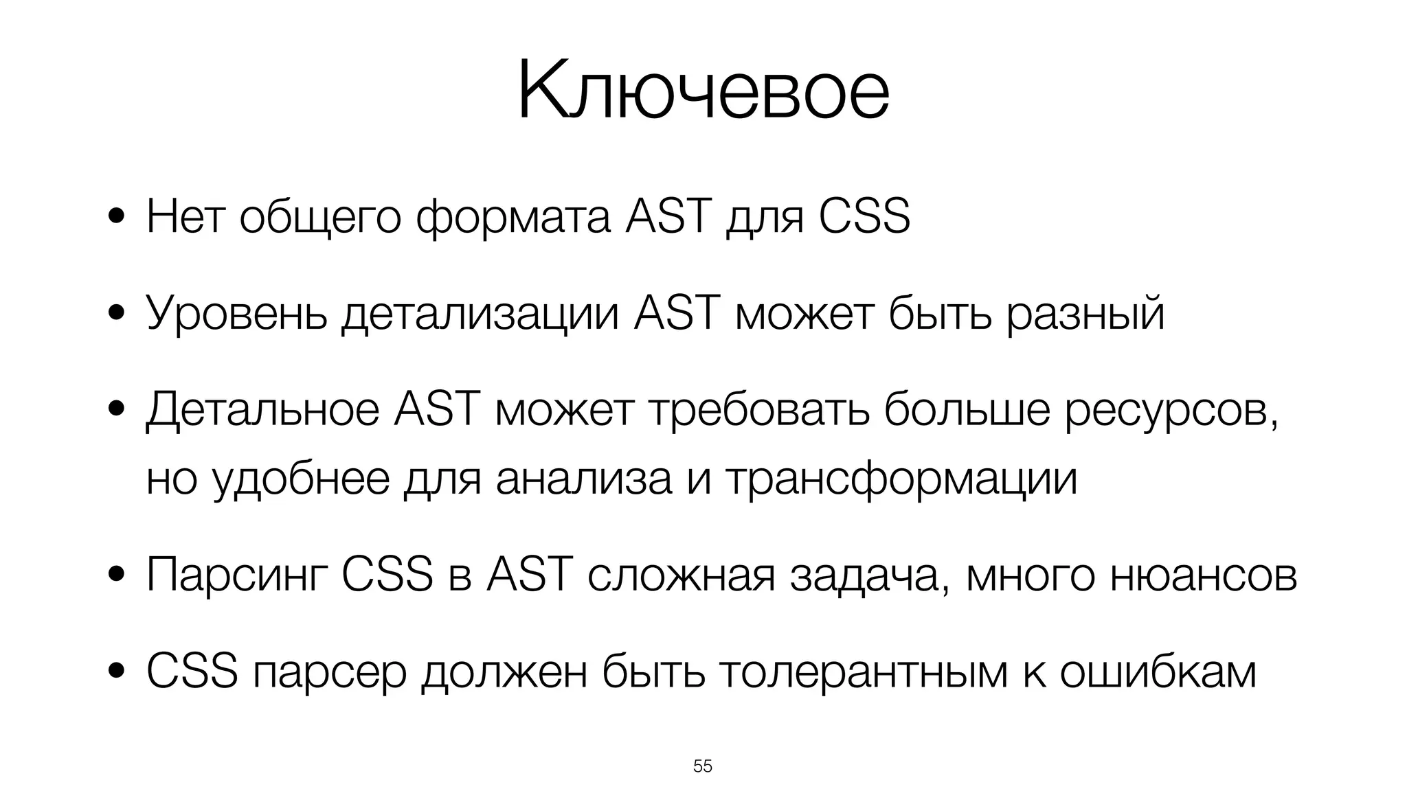 Ключевое
• Нет общего формата AST для CSS
• Уровень детализации AST может быть разный
• Детальное AST может требовать больше ресурсов,  
но удобнее для анализа и трансформации
• Парсинг CSS в AST сложная задача, много нюансов
• CSS парсер должен быть толерантным к ошибкам
55
 