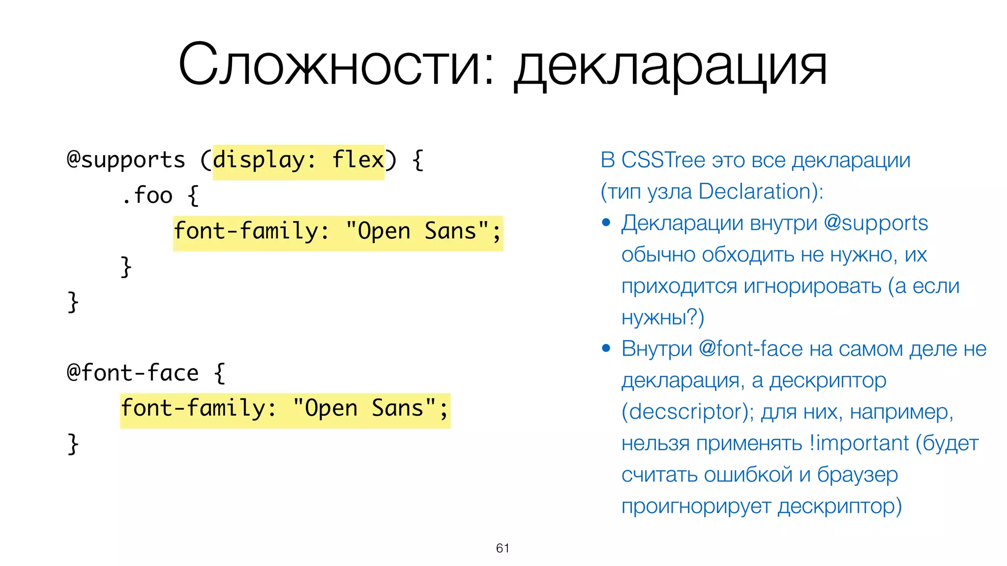 Сложности: декларация
61
@supports (display: flex) {
.foo {
font-family: "Open Sans";
}
}
@font-face {
font-family: "Open Sans";
}
В CSSTree это все декларации
(тип узла Declaration):
• Декларации внутри @supports
обычно обходить не нужно, их
приходится игнорировать (а если
нужны?)
• Внутри @font-face на самом деле не
декларация, а дескриптор
(decscriptor); для них, например,
нельзя применять !important (будет
считать ошибкой и браузер
проигнорирует дескриптор)
 