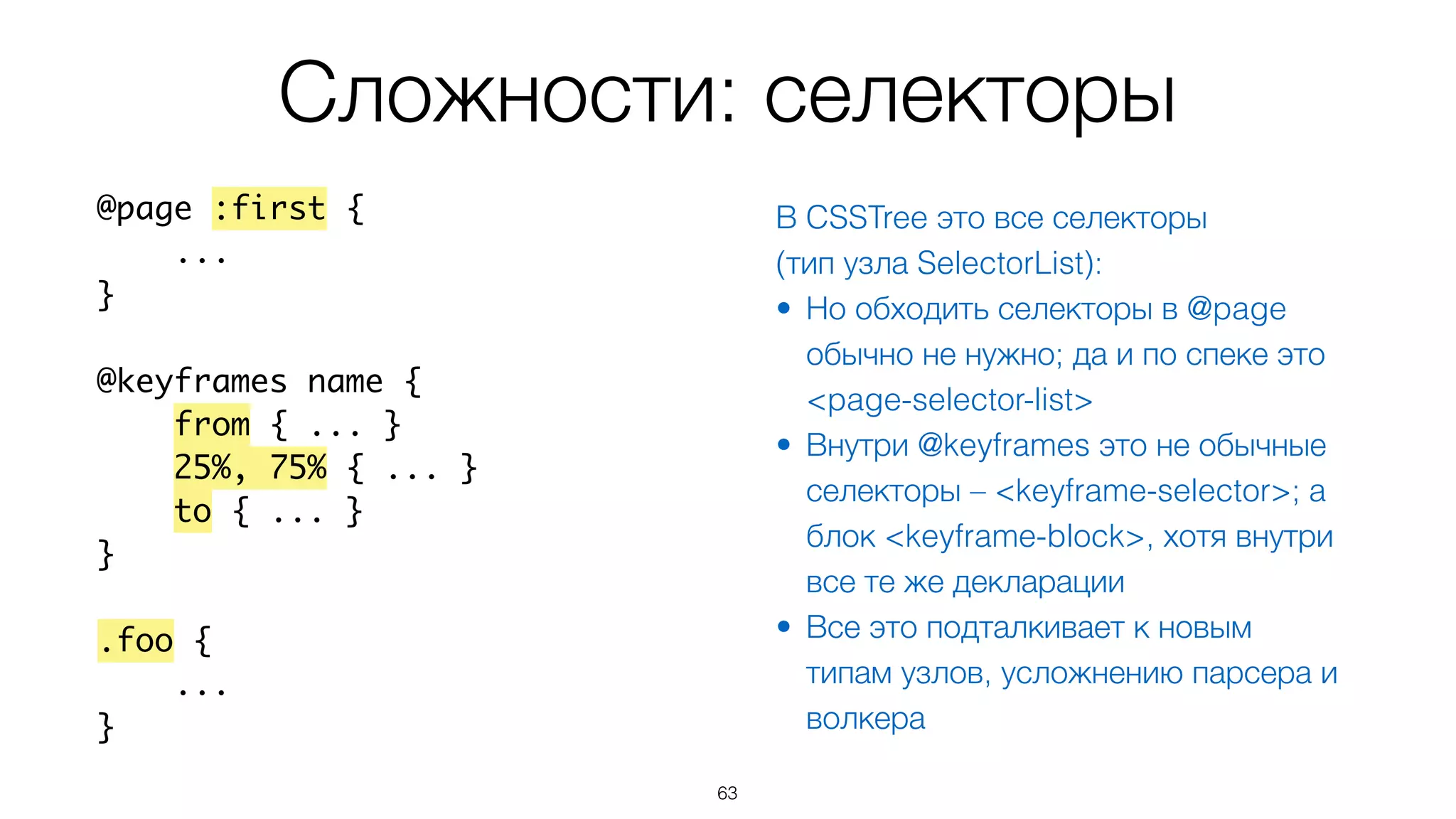 Сложности: селекторы
63
@page :first {
...
}
@keyframes name {
from { ... }
25%, 75% { ... }
to { ... }
}
.foo {
...
}
В CSSTree это все селекторы
(тип узла SelectorList):
• Но обходить селекторы в @page
обычно не нужно; да и по спеке это
<page-selector-list>
• Внутри @keyframes это не обычные
селекторы – <keyframe-selector>; а
блок <keyframe-block>, хотя внутри
все те же декларации
• Все это подталкивает к новым
типам узлов, усложнению парсера и
волкера
 