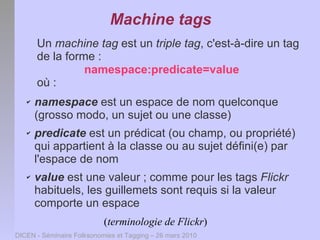 Machine tags
       Un machine tag est un triple tag, c'est-à-dire un tag
       de la forme :
                 namespace:predicate=value
       où :
   ✔   namespace est un espace de nom quelconque
       (grosso modo, un sujet ou une classe)
   ✔   predicate est un prédicat (ou champ, ou propriété)
       qui appartient à la classe ou au sujet défini(e) par
       l'espace de nom
   ✔   value est une valeur ; comme pour les tags Flickr
       habituels, les guillemets sont requis si la valeur
       comporte un espace
                           (terminologie de Flickr)
DICEN - Séminaire Folksonomies et Tagging – 26 mars 2010
 