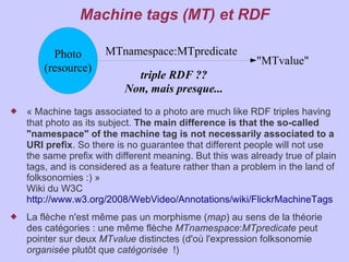Machine tags (MT) et RDF

          Photo       MTnamespace:MTpredicate
                                                          "MTvalue"
        (resource)
                             triple RDF ??
                           Non, mais presque...
   « Machine tags associated to a photo are much like RDF triples having
    that photo as its subject. The main difference is that the so-called
    "namespace" of the machine tag is not necessarily associated to a
    URI prefix. So there is no guarantee that different people will not use
    the same prefix with different meaning. But this was already true of plain
    tags, and is considered as a feature rather than a problem in the land of
    folksonomies :) »
    Wiki du W3C
    http://www.w3.org/2008/WebVideo/Annotations/wiki/FlickrMachineTags
   La flèche n'est même pas un morphisme (map) au sens de la théorie
    des catégories : une même flèche MTnamespace:MTpredicate peut
    pointer sur deux MTvalue distinctes (d'où l'expression folksonomie
    organisée plutôt que catégorisée  !)
 