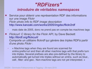 "RDFizers"
              introduire de véritables namespaces
       Service pour obtenir une représentation RDF des informations
        sur une image Flickr
        Flickr photo info to RDF image description
        http://www.kanzaki.com/works/2005/imgdsc/flickr2rdf
    ✔     mais date de 2005, donc ne prend pas en compte les machines tags
       Flickcurl: C library for the Flickr API, by Dave Beckett
        http://librdf.org/flickcurl/
        Comporte un utilitaire flickrdf qui génère des triples RDFà partir
        d'une photo Flickr :
    ✔     « Machine tags when they are found are scanned for
          xmlns:prefix=uri and then all other machine tags with that prefix turn
          into triples. Several prefixes are also pre-defined by the library to
          automatically get turned into triples without an xmlns, such as blue:,
          cell:, filter: and geo:. Non-machine tags are not yet interpreted. »

DICEN - Séminaire Folksonomies et Tagging – 26 mars 2010
 