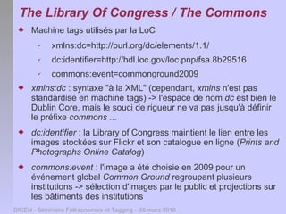 The Library Of Congress / The Commons
     Machine tags utilisés par la LoC
        ✔    xmlns:dc=http://purl.org/dc/elements/1.1/
        ✔    dc:identifier=http://hdl.loc.gov/loc.pnp/fsa.8b29516
        ✔    commons:event=commonground2009
     xmlns:dc : syntaxe "à la XML" (cependant, xmlns n'est pas
      standardisé en machine tags) -> l'espace de nom dc est bien le
      Dublin Core, mais le souci de rigueur ne va pas jusqu'à définir
      le préfixe commons ...
     dc:identifier : la Library of Congress maintient le lien entre les
      images stockées sur Flickr et son catalogue en ligne (Prints and
      Photographs Online Catalog)
     commons:event : l'image a été choisie en 2009 pour un
      événement global Common Ground regroupant plusieurs
      institutions -> sélection d'images par le public et projections sur
      les bâtiments des institutions
DICEN - Séminaire Folksonomies et Tagging – 26 mars 2010
 